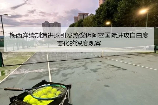 梅西连续制造进球引发热议迈阿密国际进攻自由度变化的深度观察